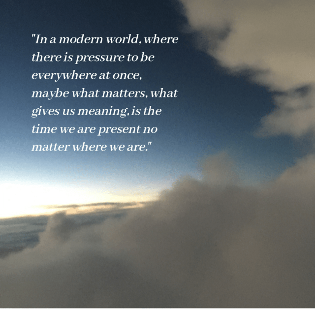 In a modern world where there is pressure to be everywhere at once, maybe what matters, what gives us meaning, is the time we are present, no matter where we are.