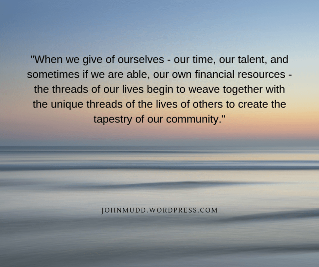 When we give of ourselves - our time, our talent, and sometimes if we are able, our own financial resources - the threads of our lives begin to weave together with the unique threads of the lives of others to create
